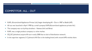 COMPETITOR : ALL - OUT

 KAPL (Karamchand Appliances Private Ltd.) began developing All - Out in 1987 at Baddi (HP)
 All out was launched in April 1990 by a small company KAPL(Karamchand appliances private ltd.)

 The company was run by Arya brothers - Naveen, Anil and Bimal.
 KAPL was a single product company i.e. niche market.
 SCJ (SC Johnshon) acquire All out in early 2000 due to lack of distribution network.
 In the vaporiser segment, S C Johnson’s All Out is the leading brand, with around 69% market share

 