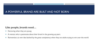A POWERFUL BRAND ARE BUILT AND NOT BORN

Like people, brands need…
 Nurturing when they are young
 A mentor, who is passionate about their brand in the growing up years
 Reinvention, so new ides backed by the great competency when they are adults trying to win over the world

 