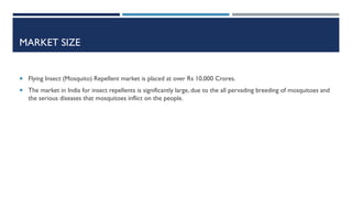 MARKET SIZE

 Flying Insect (Mosquito) Repellent market is placed at over Rs 10,000 Crores.
 The market in India for insect repellents is significantly large, due to the all pervading breeding of mosquitoes and

the serious diseases that mosquitoes inflict on the people.

 