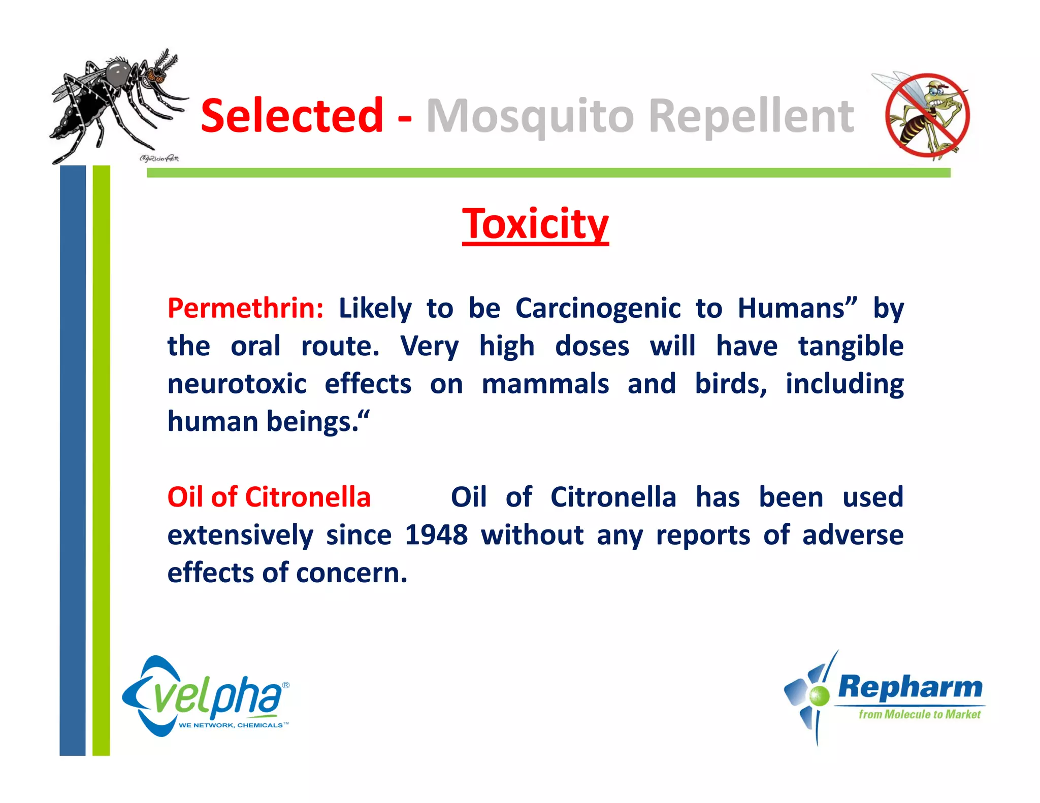 Selected ‐ Mosquito Repellent

                     Toxicity 
Permethrin: Likely to be Carcinogenic to Humans” by
the oral route Very high doses will have tangible
          route.
neurotoxic effects on mammals and birds, including
human beings.“

Oil of Citronella    Oil of Citronella has been used
extensively since 1948 without any reports of adverse
effects of concern.
 