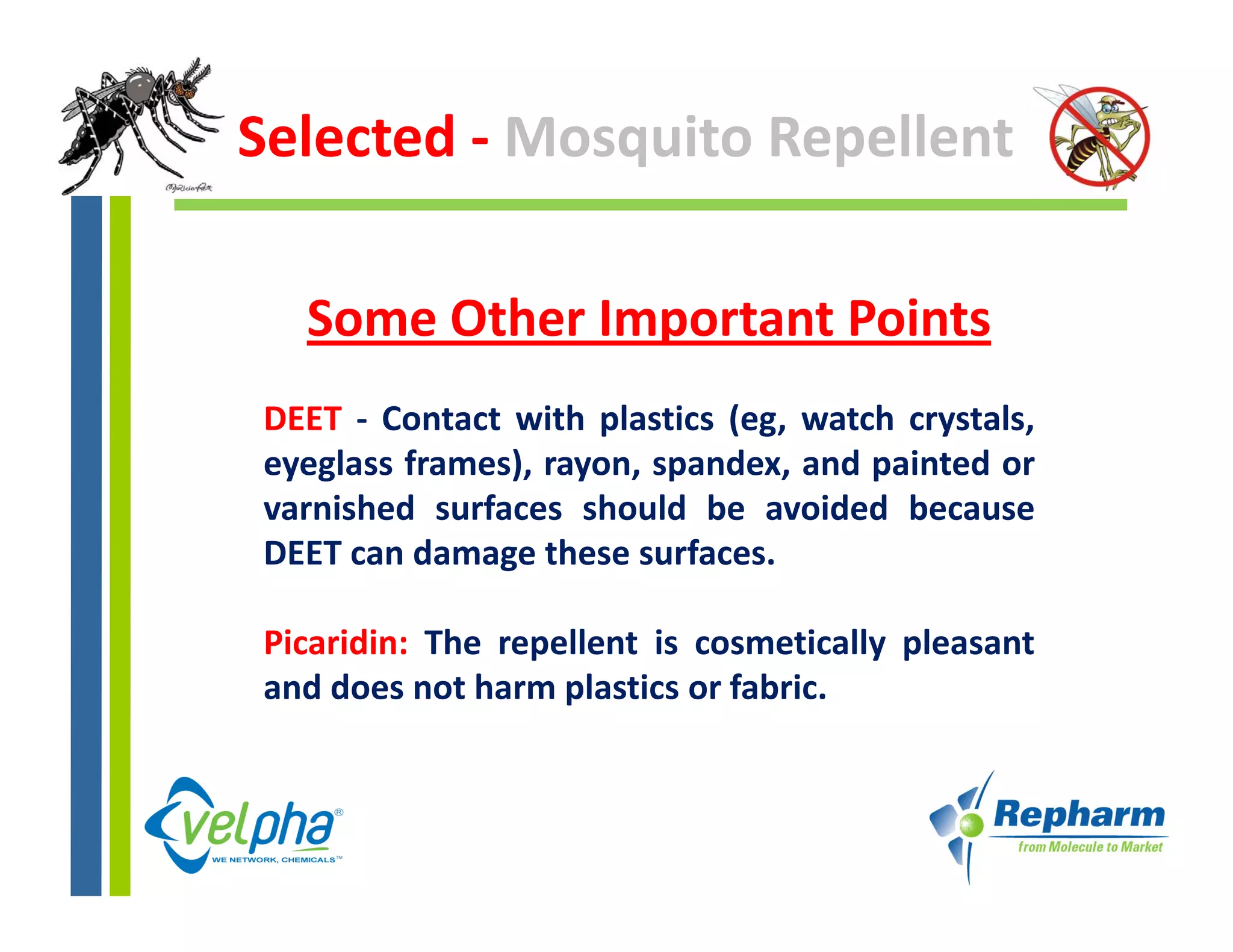 Selected ‐ Mosquito Repellent

  Some Other Important Points 
DEET ‐ Contact with plastics (eg watch crystals
                             (eg,       crystals,
eyeglass frames), rayon, spandex, and painted or
varnished surfaces should be avoided because
DEET can damage these surfaces.

Picaridin: The repellent is cosmetically pleasant
                 p                     y p
and does not harm plastics or fabric.
 
