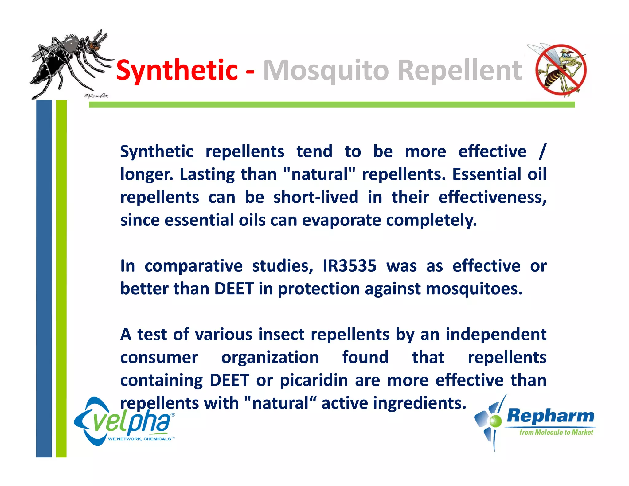 Synthetic ‐ Mosquito Repellent

Synthetic repellents tend to be more effective /
longer. Lasting than "natural" repellents. Essential oil
repellents can be short‐lived in their effectiveness,
since essential oils can evaporate completely.

In comparative studies, IR3535 was as effective or
        p               ,
better than DEET in protection against mosquitoes.

A test of various insect repellents by an independent
consumer organization found that repellents
containing DEET or picaridin are more effective than
repellents with "
    ll        h "natural“ active ingredients.
                        l“            d
 