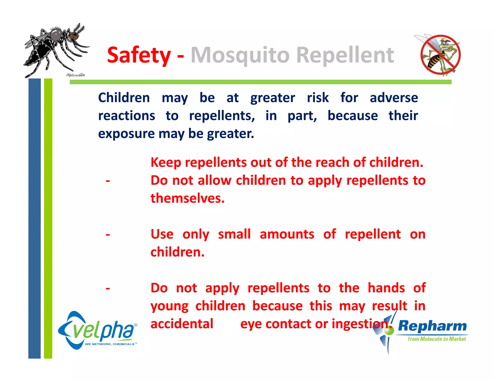 Safety ‐ Mosquito Repellent
Children may be at greater risk for adverse
reactions to repellents, in part, because their
exposure may be greater.
       Keep repellents out of the reach of children.
 ‐     Do not allow children to apply repellents to
       themselves.

 ‐     Use only small amounts of repellent on
       children.

 ‐     Do not apply repellents to the hands of
       you g c d e
       young children because this may result in
                                  s ay esu
       accidental   eye contact or ingestion.
 