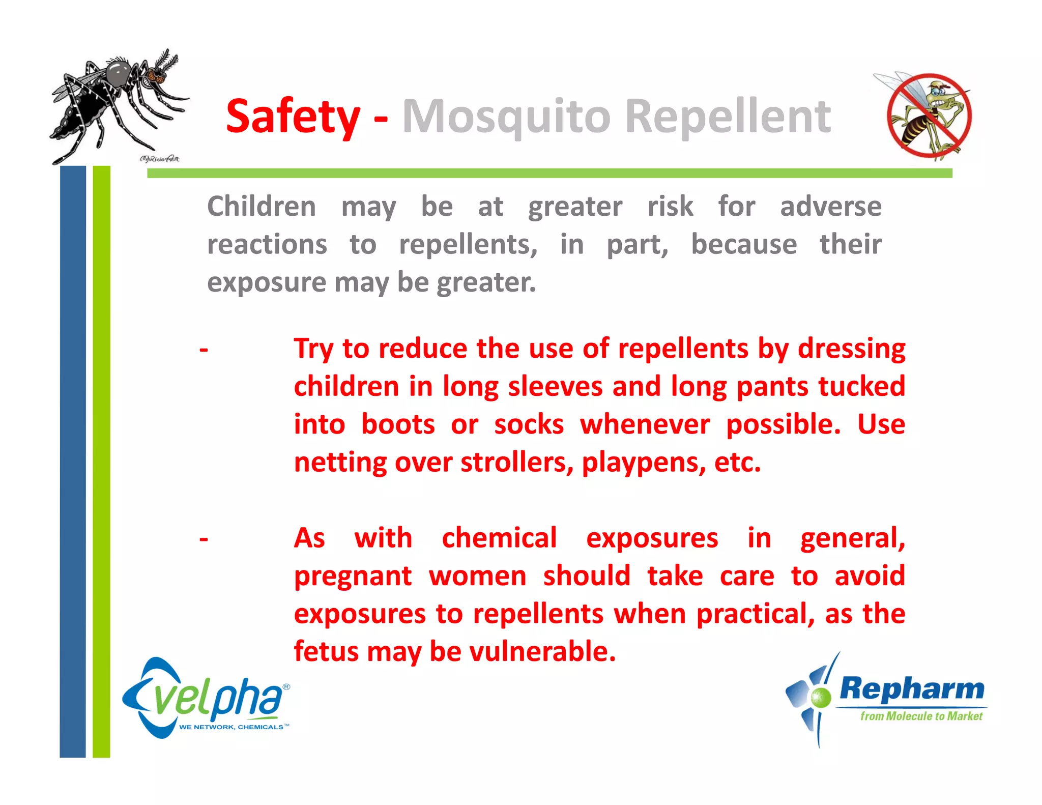 Safety ‐ Mosquito Repellent
Children may be at greater risk for adverse
reactions to repellents, in part, because their
exposure may be greater.

‐      Try to reduce the use of repellents by dressing
       children in long sleeves and long pants tucked
       into boots or socks whenever possible. Use
       netting over strollers, playpens, etc.
          tti        t ll       l         t

‐      As with chemical exposures in general,
       pregnant women should take care to avoid
       exposures to repellents when practical, as the
       fetus may be vulnerable
                    vulnerable.
 