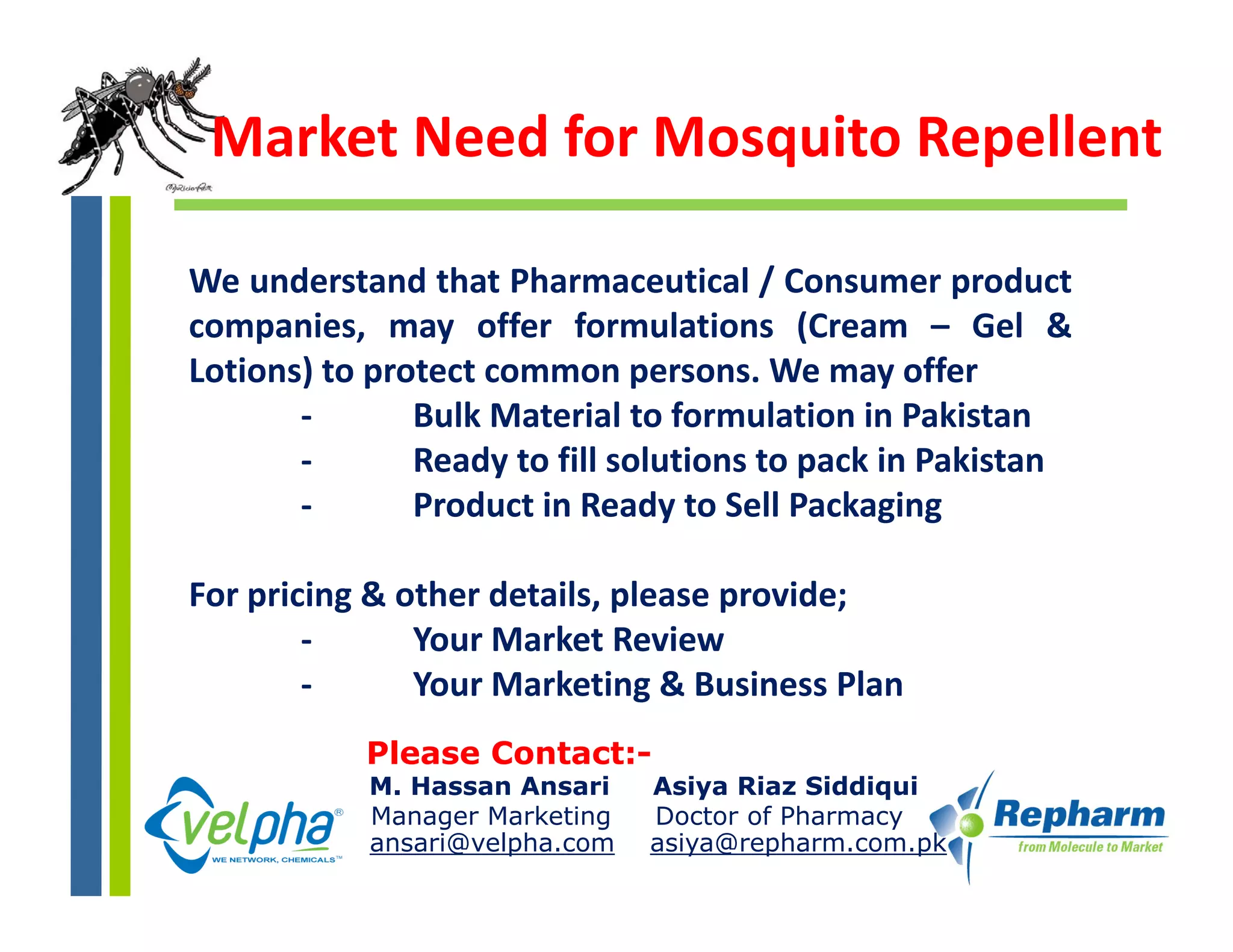Market Need for Mosquito Repellent

We understand that Pharmaceutical / Consumer productp
companies, may offer formulations (Cream – Gel &
Lotions) to protect common persons. We may offer
       ‐       Bulk Material to formulation in Pakistan
       ‐       Ready to fill solutions to pack in Pakistan
       ‐       Product in Ready to Sell Packaging

For pricing & other details, please provide;
        ‐      Your Market Review
        ‐      Your Marketing & Business Plan
           Please Contact:-
           M. Hassan Ansari    Asiya Riaz Siddiqui
           Manager Marketing   Doctor of Pharmacy
           ansari@velpha.com   asiya@repharm.com.pk
 