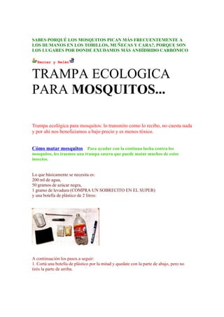SABES PORQUÉ LOS MOSQUITOS PICAN MÁS FRECUENTEMENTE A
LOS HUMANOS EN LOS TOBILLOS, MUÑECAS Y CARA?, PORQUE SON
LOS LUGARES POR DONDE EXUDAMOS MÁS ANHÍDRIDO CARBÓNICO

   Bernar y Belén


TRAMPA ECOLOGICA
PARA MOSQUITOS...

Trampa ecológica para mosquitos: lo transmito como lo recibo, no cuesta nada
y por ahi nos beneficiamos a bajo precio y es menos tóxico.


Cómo matar mosquitos Para ayudar con la continua lucha contra los
mosquitos, les traemos una trampa casera que puede matar muchos de estos
insectos.


Lo que básicamente se necesita es:
200 ml de agua,
50 gramos de azúcar negra,
1 gramo de levadura (COMPRA UN SOBRECITO EN EL SUPER)
y una botella de plástico de 2 litros:




A continuación los pasos a seguir:
1. Cortá una botella de plástico por la mitad y quedate con la parte de abajo, pero no
tirés la parte de arriba.
 