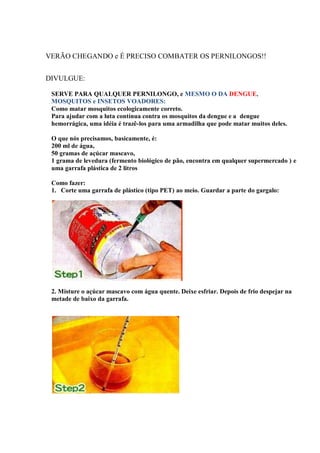 VERÃO CHEGANDO e É PRECISO COMBATER OS PERNILONGOS!!
DIVULGUE:
SERVE PARA QUALQUER PERNILONGO, e MESMO O DA DENGUE,
MOSQUITOS e INSETOS VOADORES:
Como matar mosquitos ecologicamente correto.
Para ajudar com a luta contínua contra os mosquitos da dengue e a dengue
hemorrágica, uma idéia é trazê-los para uma armadilha que pode matar muitos deles.
O que nós precisamos, basicamente, é:
200 ml de água,
50 gramas de açúcar mascavo,
1 grama de levedura (fermento biológico de pão, encontra em qualquer supermercado ) e
uma garrafa plástica de 2 litros
Como fazer:
1. Corte uma garrafa de plástico (tipo PET) ao meio. Guardar a parte do gargalo:

2. Misture o açúcar mascavo com água quente. Deixe esfriar. Depois de frio despejar na
metade de baixo da garrafa.

 