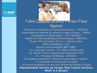 FabioFabio CastelloCastello Branco Fontes PaesBranco Fontes Paes
NjaimeNjaime
Bacharel e Licenciado em Ciências Biológicas - UNISUAMBacharel e Licenciado em Ciências Biológicas - UNISUAM
Especialista em controle de vetores e pragas urbanas - CRBio2Especialista em controle de vetores e pragas urbanas - CRBio2
Especialista em Malacologia - IOC FIOCRUZEspecialista em Malacologia - IOC FIOCRUZ
Mestre em Ciências Biológicas (Entomologia)Mestre em Ciências Biológicas (Entomologia) - MN/UFRJ- MN/UFRJ
Doutor “Honoris Causa” (Dr.h.c.) - Havana, CubaDoutor “Honoris Causa” (Dr.h.c.) - Havana, Cuba
MBA de Marketing - FGVMBA de Marketing - FGV
Membro das sociedades SBP e SBE.Membro das sociedades SBP e SBE.
Ex - Consultor Técnico - CCV/SMS- Prefeitura RJEx - Consultor Técnico - CCV/SMS- Prefeitura RJ
Ex - Diretor Técnico Astral Saúde Ambiental - PCOEx - Diretor Técnico Astral Saúde Ambiental - PCO
Ex - Professor de Biologia - SEEDUCEx - Professor de Biologia - SEEDUC
25 trabalhos publicados no Brasil, 03 aprovados no exterior25 trabalhos publicados no Brasil, 03 aprovados no exterior
01 orientação de Graduação concluída01 orientação de Graduação concluída
20 anos de experiência na área de Controle de Vetores e Pragas20 anos de experiência na área de Controle de Vetores e Pragas
Representante Técnico de Vendas Pest Control Solutions
BASF S.A (Brasil)
 