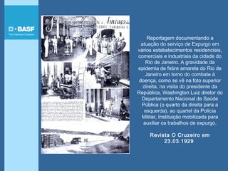 Reportagem documentando a
atuação do serviço de Expurgo em
vários estabelecimentos residenciais,
comerciais e industriais da cidade do
Rio de Janeiro. A gravidade da
epidemia de febre amarela do Rio de
Janeiro em torno do combate à
doença, como se vê na foto superior
direita, na visita do presidente da
República, Washington Luiz diretor do
Departamento Nacional de Saúde
Pública (o quarto da direita para a
esquerda), ao quartel da Polícia
Militar, Instituição mobilizada para
auxiliar os trabalhos de expurgo.
Revista O Cruzeiro em
23.03.1929
 