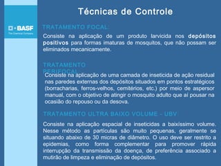TRATAMENTO FOCAL:
Consiste na aplicação de um produto larvicida nos depósitos
positivos para formas imaturas de mosquitos, que não possam ser
eliminados mecanicamente.
TRATAMENTO
PERIFOCAL:
Consiste na aplicação de uma camada de inseticida de ação residual
nas paredes externas dos depósitos situados em pontos estratégicos
(borracharias, ferros-velhos, cemitérios, etc.) por meio de aspersor
manual, com o objetivo de atingir o mosquito adulto que aí pousar na
ocasião do repouso ou da desova.
TRATAMENTO ULTRA BAIXO VOLUME - UBV:
Consiste na aplicação espacial de inseticidas a baixíssimo volume.
Nesse método as partículas são muito pequenas, geralmente se
situando abaixo de 30 micras de diâmetro. O uso deve ser restrito a
epidemias, como forma complementar para promover rápida
interrupção da transmissão da doença, de preferência associado a
mutirão de limpeza e eliminação de depósitos.
Técnicas de Controle
 