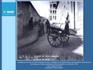 Guardas do serviço de Febre Amarela durante o trabalho de combate a focos de mosquitos transmissores
da doença no Centro da cidade do Rio de Janeiro, em maio de 1934.
Foto: Voltaire de Alva
Rockfeller Archive Center
 