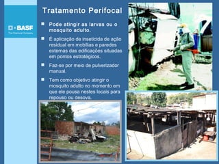 Tratamento Perifocal
 Pode atingir as larvas ou o
mosquito adulto.
 É aplicação de inseticida de ação
residual em mobílias e paredes
externas das edificações situadas
em pontos estratégicos.
 Faz-se por meio de pulverizador
manual.
 Tem como objetivo atingir o
mosquito adulto no momento em
que ele pousa nestes locais para
repouso ou desova.
 