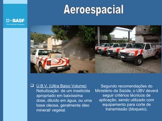 Segundo recomendações do
Ministério da Saúde, o UBV deverá
seguir critérios técnicos de
aplicação, sendo utilizado com
equipamento para corte de
transmissão (bloqueio).
 U.B.V. (Ultra Baixo Volume)
Nebulização de um inseticida
apropriado em baixíssima
dose, diluído em água, ou uma
base oleosa, geralmente óleo
mineral/ vegetal.
 