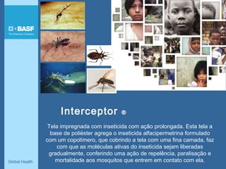 Global Health
Interceptor ®
Tela impregnada com inseticida com ação prolongada. Esta tela a
base de poliéster agrega o inseticida alfacipermetrina formulado
com um copolímero, que cobrindo a tela com uma fina camada, faz
com que as moléculas ativas do inseticida sejam liberadas
gradualmente, conferindo uma ação de repelência, paralisação e
mortalidade aos mosquitos que entrem em contato com ela.
 