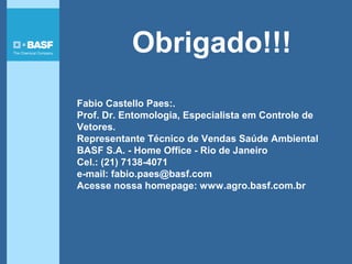 Fabio Castello Paes:.
Prof. Dr. Entomologia, Especialista em Controle de
Vetores.
Representante Técnico de Vendas Saúde Ambiental
BASF S.A. - Home Office - Rio de Janeiro
Cel.: (21) 7138-4071
e-mail: fabio.paes@basf.com
Acesse nossa homepage: www.agro.basf.com.br
Obrigado!!!
 