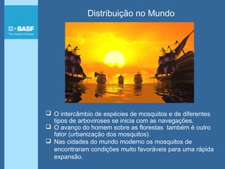 Distribuição no Mundo
 O intercâmbio de espécies de mosquitos e de diferentes
tipos de arboviroses se inicia com as navegações.
 O avanço do homem sobre as florestas também é outro
fator (urbanização dos mosquitos).
 Nas cidades do mundo moderno os mosquitos de
encontraram condições muito favoráveis para uma rápida
expansão.
 