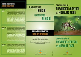 AJUNTAMENT DE BENISSA
CAMPAÑA PARA LA
PREVENCIÓNY CONTROL
DEL MOSQUITO TIGRE
El mosquito tigre (Aedes Albopictus) es una
especie invasora que proviene del Sudeste Asiático
y que se detectó hace unos años por primera vez
en la Comunidad Valenciana. El mosquito adulto
mide entre 2 y 10 mm. Se reconoce por sus rayas
blancas en la cabeza y el cuerpo.
El mosquit tigre (Aedes Albopictus) és una
espècie invasora que prové del Sud-est
asiàtic i que es va detectar fa uns anys per
primera vegada a la Comunitat Valenciana.
El mosquit adult mesura entre 2 i 10 mm. Es
reconeix per ratlles blanques al cap i al cos.
Los mosquitos viven en pequeñas masas de agua
estancada, en áreas exteriores y en ellas pueden
poner hasta unos 80 huevos cada 5-6 dias. Viven
en un espacio reducido, pues no suele desplazarse
de forma natural (volando) más de 500 metros de
radio de la zona de cría.
Els mosquits viuen en xicotetes masses
d’aigua estancada, en àrees exteriors i en
elles poden posar fins a 80 ous cada 5-6
dies. Viuen en un espai molt reduït i no
poden desplaçar-se de forma natural (volant)
més de 500 metres de radi del lloc de cria.
El período de mayor actividad del mosquito tigre es
el comprendido entre junio y octubre. Está activo
de día, especialmente a la salida y puesta del sol,
y principalmente al exterior de las casas.
El període de major activitat del mosquit tigre
és el comprés entre juny i octubre. Està actiu
de dia, especialment a l’eixida i la posta del
sol, i principalment a l’exterior de les cases.
SOBRE EL MOSQUITO TIGRE
SOBRE EL MOSQUIT TIGRE
¿CÓMO ES?
COM ÉS?
¿DÓNDE VIVE?
ON VIU?
¿QUÉ HACE?
QUÈ FA?
ALMOSQUITOTIGRE
NIAGUA
ALMOSQUITTIGRE
NIAIGUA
PARA MÁS INFORMACIÓN
PER A MÉS INFORMACIÓ
GIRONÉS-Benissa
AJUNTAMENT DE BENISSA
www.sp.san.gva.es (vectors i salut)
www.sp.san.gva.es (vectores y salud)
También puede escribir a: / També pot escriure a:
sanidad@ajbenissa.es
CAMPAnyA per a LA
PREVENCIÓi CONTROL
DEL MOSQUIT TIGRE
 