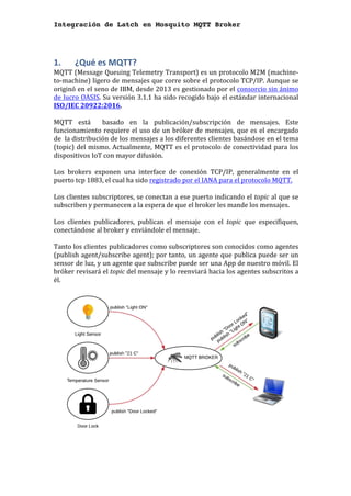 Integración de Latch en Mosquito MQTT Broker
1. 	 ¿Qué	es	MQTT?	
MQTT	(Message	Queuing	Telemetry	Transport)	es	un	protocolo	M2M	(machine-
to-machine)	ligero	de	mensajes	que	corre	sobre	el	protocolo	TCP/IP.	Aunque	se	
originó	en	el	seno	de	IBM,	desde	2013	es	gestionado	por	el	consorcio	sin	ánimo	
de	lucro	OASIS.	Su	versión	3.1.1	ha	sido	recogido	bajo	el	estándar	internacional	
ISO/IEC	20922:2016.	
	
MQTT	 está	 	 basado	 en	 la	 publicación/subscripción	 de	 mensajes.	 Este	
funcionamiento	requiere	el	uso	de	un	bróker	de	mensajes,	que	es	el	encargado	
de		la	distribución	de	los	mensajes	a	los	diferentes	clientes	basándose	en	el	tema	
(topic)	del	mismo.	Actualmente,	MQTT	es	el	protocolo	de	conectividad	para	los	
dispositivos	IoT	con	mayor	difusión.	
	
Los	 brokers	 exponen	 una	 interface	 de	 conexión	 TCP/IP,	 generalmente	 en	 el	
puerto	tcp	1883,	el	cual	ha	sido	registrado	por	el	IANA	para	el	protocolo	MQTT.	
	
Los	clientes	subscriptores,	se	conectan	a	ese	puerto	indicando	el	topic	al	que	se	
subscriben	y	permanecen	a	la	espera	de	que	el	broker	les	mande	los	mensajes.		
	
Los	 clientes	 publicadores,	 publican	 el	 mensaje	 con	 el	 topic	 que	 especifiquen,	
conectándose	al	broker	y	enviándole	el	mensaje.		
	
Tanto	los	clientes	publicadores	como	subscriptores	son	conocidos	como	agentes	
(publish	agent/subscribe	agent);	por	tanto,	un	agente	que	publica	puede	ser	un	
sensor	de	luz,	y	un	agente	que	subscribe	puede	ser	una	App	de	nuestro	móvil.	El	
bróker	revisará	el	topic	del	mensaje	y	lo	reenviará	hacia	los	agentes	subscritos	a	
él.			
	
	
	
	
 