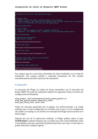 Integración de Latch en Mosquito MQTT Broker
	
	
Los	campos	app_id	y	secret_key	contendrán	los	datos	facilitados	en	el	script	de	
instalación.	 Los	 campos	 publish	 y	 subscribe	 contendrán	 los	 IDs	 creados	
automáticamente	durante	el	proceso	de	instalación.	
	
4.5	Ejecución		
	
La	 ejecución	 del	 Plugin	 se	 realiza	 de	 forma	 automática	 con	 la	 ejecución	 del	
broker	MQTT.	El	script	de	instalación	añadirá	las	siguientes	líneas	al	archivo	de	
configuración	de	Mosquitto:	
	
auth_plugin /usr/lib/mosquitto/auth_plugin_pyauth.so
auth_opt_pyauth_module mosquitto_latch
auth_opt_latch_conf latch.conf
	
Todos	 los	 mensajes	 generados	 por	 el	 plugin,	 son	 redireccionados	 a	 la	 salida	
estándar	que	se	haya	configurado	en	el	broker,	por	lo	que	si	se	ha	configurado	
una	salida	a	un	syslog	o	a	un	archivo,	los	mensajes	del	Plugin	serán	escritos	en	el	
mismo	lugar.	
	
Además	 del	 uso	 de	 la	 redirección	 estándar,	 el	 Plugin	 publica	 sobre	 el	 topic	
LATCH/status	cualquier	bloqueo	que	se	realice	por	estar	Latch	habilitado,	tanto	
a	nivel	global,	como	por	operación	(publish/subscribe)	o	por	topic.	A	este	topic	se	
puede	subscribir	cualquier	agente.	
 
