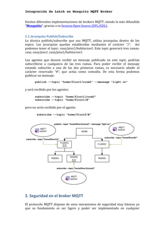 Integración de Latch en Mosquito MQTT Broker
Existen	diferentes	implementaciones	de	brokers	MQTT,	siendo	la	más	difundida	
“Mosquitto”,	gracias	a	su	licencia	Open	Source	(EPL/EDL).	
	
1.1	Jerarquías	Publish/Subscribe	
La	 técnica	 publish/subscribe	 que	 usa	 MQTT,	 utiliza	 jerarquías	 dentro	 de	 los	
topics.	 Las	 jerarquías	 quedan	 establecidas	 mediantes	 el	 carácter	 “/”.	 	 Así	
podemos	tener	el	topic:	casa/piso1/habitacion1.	Este	topic	generará	tres	ramas:	
casa,	casa/piso1,	casa/piso1/habitacion1.		
	
Los	 agentes	 que	 deseen	 recibir	 un	 mensaje	 publicado	 en	 este	 topic,	 podrían	
subscribirse	 a	 cualquiera	 de	 las	 tres	 ramas.	 Para	 poder	 recibir	 el	 mensaje	
estando	 subscrito	 a	 una	 de	 las	 dos	 primeras	 ramas,	 es	 necesario	 añadir	 el	
carácter	 reservado	 “#”,	 que	 actúa	 como	 comodín.	 De	 esta	 forma	 podemos	
publicar	un	mensaje:		
publish --topic "home/floor1/room2" --message "light on"
	
y	será	recibido	por	los	agentes:		
	 	
subscribe --topic "home/floor1/room2"
subscribe --topic "home/floor1/#"
	
pero	no	sería	recibido	por	el	agente:	
	
subscribe --topic "home/floor2/#"
	
	
2.	Seguridad	en	el	broker	MQTT	
	
El	protocolo	MQTT	dispone	de	unos	mecanismos	de	seguridad	muy	básicos	ya	
que	 su	 fundamento	 es	 ser	 ligero	 y	 poder	 ser	 implementado	 en	 cualquier	
 