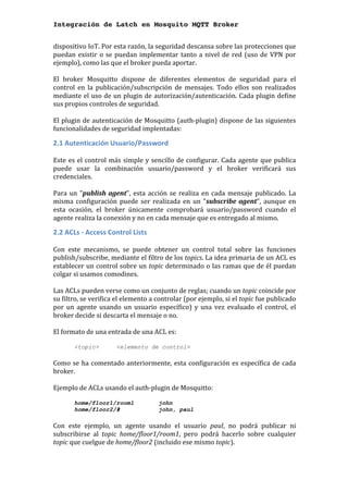 Integración de Latch en Mosquito MQTT Broker
dispositivo	IoT.	Por	esta	razón,	la	seguridad	descansa	sobre	las	protecciones	que	
puedan	existir	o	se	puedan	implementar	tanto	a	nivel	de	red	(uso	de	VPN	por	
ejemplo),	como	las	que	el	broker	pueda	aportar.	
	
El	 broker	 Mosquitto	 dispone	 de	 diferentes	 elementos	 de	 seguridad	 para	 el	
control	 en	 la	 publicación/subscripción	 de	 mensajes.	 Todo	 ellos	 son	 realizados	
mediante	el	uso	de	un	plugin	de	autorización/autenticación.	Cada	plugin	define	
sus	propios	controles	de	seguridad.	
	
El	plugin	de	autenticación	de	Mosquitto	(auth-plugin)	dispone	de	las	siguientes	
funcionalidades	de	seguridad	implentadas:	
2.1	Autenticación	Usuario/Password	
	
Este	es	el	control	más	simple	y	sencillo	de	configurar.	Cada	agente	que	publica	
puede	 usar	 la	 combinación	 usuario/password	 y	 el	 broker	 verificará	 sus	
credenciales.			
	
Para	un	"publish	agent",	esta	acción	se	realiza	en	cada	mensaje	publicado.	La	
misma	 configuración	 puede	 ser	 realizada	 en	 un	 "subscribe	agent",	 aunque	 en	
esta	 ocasión,	 el	 broker	 únicamente	 comprobará	 usuario/password	 cuando	 el	
agente	realiza	la	conexión	y	no	en	cada	mensaje	que	es	entregado	al	mismo.	
2.2	ACLs	-	Access	Control	Lists	
	
Con	 este	 mecanismo,	 se	 puede	 obtener	 un	 control	 total	 sobre	 las	 funciones	
publish/subscribe,	mediante	el	filtro	de	los	topics.	La	idea	primaria	de	un	ACL	es	
establecer	un	control	sobre	un	topic	determinado	o	las	ramas	que	de	él	puedan	
colgar	si	usamos	comodines.		
	
Las	ACLs	pueden	verse	como	un	conjunto	de	reglas;	cuando	un	topic	coincide	por	
su	filtro,	se	verifica	el	elemento	a	controlar	(por	ejemplo,	si	el	topic	fue	publicado	
por	un	agente	usando	un	usuario	específico)	y	una	vez	evaluado	el	control,	el	
broker	decide	si	descarta	el	mensaje	o	no.	
	
El	formato	de	una	entrada	de	una	ACL	es:	
	 	
<topic> <elemento de control>
	
Como	se	ha	comentado	anteriormente,	esta	configuración	es	específica	de	cada	
broker.		
	
Ejemplo	de	ACLs	usando	el	auth-plugin	de	Mosquitto:	
	
home/floor1/room1 john
home/floor2/# john, paul
	
Con	 este	 ejemplo,	 un	 agente	 usando	 el	 usuario	 paul,	 no	 podrá	 publicar	 ni	
subscribirse	 al	 topic	 home/floor1/room1,	 pero	 podrá	 hacerlo	 sobre	 cualquier	
topic	que	cuelgue	de	home/floor2	(incluido	ese	mismo	topic).	
 