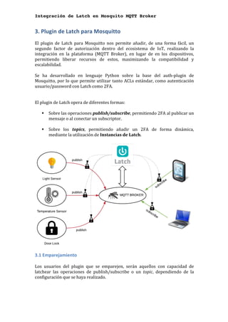 Integración de Latch en Mosquito MQTT Broker
3.	Plugin	de	Latch	para	Mosquitto	
	
El	 plugin	 de	 Latch	 para	 Mosquitto	 nos	 permite	 añadir,	 de	 una	 forma	 fácil,	 un	
segundo	 factor	 de	 autorización	 dentro	 del	 ecosistema	 de	 IoT,	 realizando	 la	
integración	 en	 la	 plataforma	 (MQTT	 Broker),	 en	 lugar	 de	 en	 los	 dispositivos,	
permitiendo	 liberar	 recursos	 de	 estos,	 maximizando	 la	 compatibilidad	 y	
escalabilidad.	
	
Se	 ha	 desarrollado	 en	 lenguaje	 Python	 sobre	 la	 base	 del	 auth-plugin	 de	
Mosquitto,	por	lo	que	permite	utilizar	tanto	ACLs	estándar,	como	autenticación	
usuario/password	con	Latch	como	2FA.	
	
	
El	plugin	de	Latch	opera	de	diferentes	formas:	
	
§ Sobre	las	operaciones	publish/subscribe,	permitiendo	2FA	al	publicar	un	
mensaje	o	al	conectar	un	subscriptor.	
	 	
§ Sobre	 los	 topics,	 permitiendo	 añadir	 un	 2FA	 de	 forma	 dinámica,		
mediante	la	utilización	de	Instancias	de	Latch.	
	
	
3.1	Emparejamiento	
	
Los	 usuarios	 del	 plugin	 que	 se	 emparejen,	 serán	 aquellos	 con	 capacidad	 de	
latchear	 las	 operaciones	 de	 publish/subscribe	 o	 un	 topic,	 dependiendo	 de	 la	
configuración	que	se	haya	realizado.		
	
 