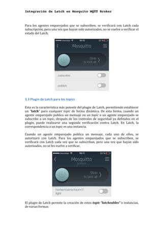 Integración de Latch en Mosquito MQTT Broker
	
Para	 los	 agentes	 emparejados	 que	 se	 subscriben,	 se	 verificará	 con	 Latch	 cada	
subscripción,	pero	una	vez	que	hayan	sido	autorizados,	no	se	vuelve	a	verificar	el	
estado	del	Latch.		
	
	
	
3.3	Plugin	de	Latch	para	los	topics	
	
Esta	es	la	característica	más	potente	del	plugin	de	Latch,	permitiendo	establecer	
un	 "latch"	 para	 cualquier	 topic	 de	 forma	 dinámica.	 De	 esta	 forma,	 cuando	 un	
agente	emparejado	publica	un	mensaje	en	un	topic	o	un	agente	emparejado	se	
subscribe	a	un	topic,	después	de	los	controles	de	seguridad	ya	definidos	en	el	
plugin,	 puede	 realizarse	 una	 segunda	 verificación	 contra	 Latch.	 En	 Latch,	 la	
correspondencia	a	un	topic	es	una	instancia.	
	
Cuando	 un	 agente	 emparejado	 publica	 un	 mensaje,	 cada	 uno	 de	 ellos,	 se	
autorizará	 con	 Latch.	 Para	 los	 agentes	 emparejados	 que	 se	 subscriben,	 se	
verificará	con	Latch	cada	vez	que	se	subscriban,	pero	una	vez	que	hayan	sido	
autorizados,	no	se	les	vuelve	a	verificar.		
	
	
	
El	plugin	de	Latch	permite	la	creación	de	estos	topic	"latcheables"	o	instancias,	
de	varias	formas:	
 