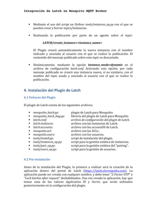 Integración de Latch en Mosquito MQTT Broker
	
§ Mediante	el	uso	del	script	en	Python:	tools/instances_op.py	con	el	que	se	
pueden	crear	y	borrar	topics/instancias.		
	
§ Realizando	 la	 publicación	 por	 parte	 de	 un	 agente	 sobre	 el	 topic:		
	
	 LATCH/create_instance=<instance_name>		
	
El	 Plugin	 creará	 automáticamente	 la	 nueva	 instancia	 con	 el	 nombre	
indicado	 y	 asociada	 al	 usuario	 con	 el	 que	 se	 realice	 la	 publicación.	 El	
contenido	del	mensaje	publicado	sobre	este	topic	es	descartado.	
	
§ Dinámicamente,	 mediante	 la	 opción	 instance_mode=dynamic	 en	 el	
archivo	 de	 configuración	 latch.conf.	 Activando	 esta	 opción,	 por	 cada	
mensaje	publicado	se	creará	una	instancia	nueva,	si	no	existiera,	con	el	
nombre	 del	 topic	 usado	 y	 asociada	 al	 usuario	 con	 el	 que	 se	 realice	 la	
publicación.	 	
4.	Instalación	del	Plugin	de	Latch	
4.1	Ficheros	del	Plugin	
	
El	plugin	de	Latch	consta	de	los	siguientes	archivos:	
	
§ mosquitto_latch.py:	 	 plugin	de	Latch	para	Mosquitto	
§ mosquitto_latch_bag.py:		 librería	del	plugin	de	Latch	para	Mosquitto	
§ latch.conf:		 	 	 archivo	de	configuración	del	plugin	de	Latch.	
§ latch.instances:		 	 archivo	con	las	instancias	de	Latch.	
§ latch.accounts:		 	 archivo	con	los	accountID	de	Latch.	
§ mosquitto.acl:		 	 archivo	con	las	ACLs	.	
§ mosquitto.users:		 	 archivo	con	los	usuarios.		
§ tools/install.py:		 	 script	de	instalación	del	plugin.	
§ tools/instances_op.py:		 script	para	la	gestión	estática	de	instancias.	
§ tools/pair_op.py:		 	 script	para	la	gestión	estática	del	"pairing".	
§ tools/users_op.py:		 	 script	para	la	gestión	de	usuarios.	
	
4.2	Pre-instalación	
	
Antes	 de	 la	 instalación	 del	 Plugin,	 lo	 primero	 a	 realizar	 será	 la	 creación	 de	 la	
aplicación	 dentro	 del	 portal	 de	 Latch	 (https://latch.elevenpaths.com).	 La	
aplicación	puede	ser	creada	con	cualquier	nombre,	y	debe	tener	"2-Factor	OTP"	y	
"Lock	latches	after	request"	deshabilitados.	Una	vez	creada	la	aplicación,	hay	que	
tomar	 nota	 de	 los	 valores	 Application	 ID	 y	 Secret,	 que	 serán	 utilizados	
posteriormente	en	la	configuración	del	plugin.	
	
 