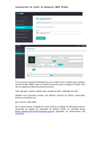 Integración de Latch en Mosquito MQTT Broker
	
	
	
	
Con	el	proceso	anterior	finalizado,	hay	que	verificar	que	el	sistema	que	contiene	
nuestro	broker	MQTT	tiene	el	software	necesario	para	el	plugin	de	Latch.	Para	
ello,	las	siguientes	librerías	serán	necesarias:	
	
sudo apt-get install python-dev mosquitto-dev libmosquitto-dev
Además	 será	 necesario	 instalar	 una	 librería	 especial	 de	 Python:	 paho-mqtt.	
Puede	ser	instalada	con:		
	
pip install paho-mqtt
	
De	la	misma	forma,	el	plugin	de	Latch	necesita	un	plugin	de	Mosquitto	para	el	
desarrollo	 de	 plugins	 de	 seguridad	 en	 Python.	 Puede	 ser	 instalado	 desde	
https://github.com/oribit/mosquitto_pyauth	 siguiendo	 las	 instrucciones	 allí	
detalladas.	
	 	
 