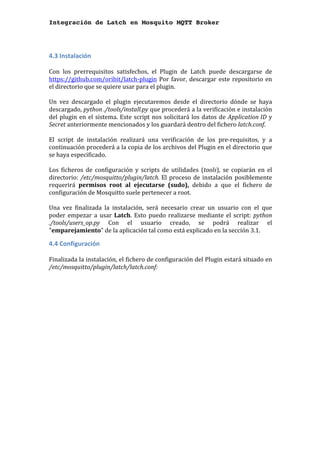 Integración de Latch en Mosquito MQTT Broker
	
4.3	Instalación	
	
Con	 los	 prerrequisitos	 satisfechos,	 el	 Plugin	 de	 Latch	 puede	 descargarse	 de	
https://github.com/oribit/latch-plugin	Por	favor,	descargar	este	repositorio	en	
el	directorio	que	se	quiere	usar	para	el	plugin.	
	
Un	 vez	 descargado	 el	 plugin	 ejecutaremos	 desde	 el	 directorio	 dónde	 se	 haya	
descargado,	python	./tools/install.py	que	procederá	a	la	verificación	e	instalación	
del	plugin	en	el	sistema.	Este	script	nos	solicitará	los	datos	de	Application	ID	y	
Secret	anteriormente	mencionados	y	los	guardará	dentro	del	fichero	latch.conf.	
	
El	 script	 de	 instalación	 realizará	 una	 verificación	 de	 los	 pre-requisitos,	 y	 a	
continuación	procederá	a	la	copia	de	los	archivos	del	Plugin	en	el	directorio	que	
se	haya	especificado.		
	
Los	 ficheros	 de	 configuración	 y	 scripts	 de	 utilidades	 (tools),	 se	 copiarán	 en	 el	
directorio:	/etc/mosquitto/plugin/latch.	El	proceso	de	instalación	posiblemente	
requerirá	 permisos	 root	 al	 ejecutarse	 (sudo),	 debido	 a	 que	 el	 fichero	 de	
configuración	de	Mosquitto	suele	pertenecer	a	root.		
	
Una	 vez	 finalizada	 la	 instalación,	 será	 necesario	 crear	 un	 usuario	 con	 el	 que	
poder	empezar	a	usar	Latch.	Esto	puedo	realizarse	mediante	el	script:	python	
./tools/users_op.py	 Con	 el	 usuario	 creado,	 se	 podrá	 realizar	 el	
"emparejamiento"	de	la	aplicación	tal	como	está	explicado	en	la	sección	3.1.	
4.4	Configuración	
	
Finalizada	la	instalación,	el	fichero	de	configuración	del	Plugin	estará	situado	en	
/etc/mosquitto/plugin/latch/latch.conf:	
	
 