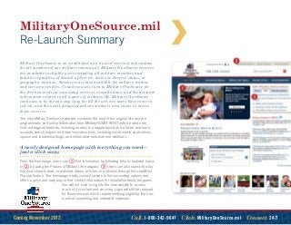 MilitaryOneSource.mil
  Re-Launch Summary
  Military OneSource is an established and trusted source of information
  for all members of our military community. Military OneSource services
  are available to eligible users including all military members and
  families regardless of branch of Service, active or Reserve status, or
  geographic location. Resources are also available for military leaders
  and service providers. Countless users turn to Military OneSource for
  the free non-medical counseling services, consultations, and the detailed
  information related to all aspects of military life. Military OneSource
  continues to be the one-stop shop for all the services users have come to
  rely on, and the newly designed website makes it even easier to access
  those services.
  The new Military OneSource website combines the best of the original site and the
  programmatic and policy information from MilitaryHOMEFRONT with a brand new
  look; redesigned features, including an easy to navigate layout and a faster and more
  accurate search engine; and new innovative tools, including social media applications,
  spouse and leadership blogs, and informative podcasts and webinars.

  A newly designed homepage with everything you need—
  just a click away.
  From the homepage, users can      1  find information by following links to featured topics
  or2    by using the Phases of Military Life navigator. 3    Users can also search the top
  five most shared, read, or watched videos, articles, or podcasts through the new Most
  Popular feature. The homepage easily connects users to the counseling options and
  offers a quick and easy way to find contact information for installation family programs.
                              You will not have to log into the new website to access
                              much of its content and services. Login will still be required
                              for those services which require verifying eligibility, like non-
                              medical counseling and orderable materials.




Coming November 2012                                                         Call. 1-800-342-9647  Click. MilitaryOneSource.mil  Connect. 24/7
 