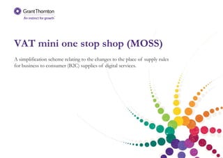 VAT mini one stop shop (MOSS)
A simplification scheme relating to the changes to the place of supply rules
for business to consumer (B2C) supplies of digital services.
 