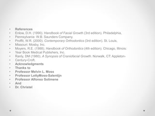 • References
• Enlow, D.H. (1990). Handbook of Facial Growth (3rd edition). Philadelphia,
• Pennsylvania: W.B. Saunders Company.
• Proffit, W.R. (2000). Contemporary Orthodontics (3rd edition). St. Louis,
• Missouri: Mosby, Inc.
• Moyers, R.E. (1988). Handbook of Orthodontics (4th edition). Chicago, Illinois:
• Year Book Medical Publishers, Inc.
• Ranly, DM (1980). A Synopsis of Craniofacial Growth. Norwalk, CT: Appleton-
• Century-Croft.
• Acknowledgments
• Thanks to
• Professor Melvin L. Moss
• Professor LettyMoss-Salentijn
• Professor Alfonso Solimene
• And
• Dr. Christel
 