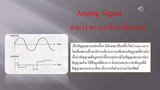 Analog Signal
อ่านว่า อะ-นา-ล็อก-ซิก-นอล
เป็นสัญญาณแบบต่อเนื่อง มีลักษณะเป็นคลื่นไซน์ (sine wave)
โดยที่แต่ละคลื่นจะมีความถี่และความเข้มของสัญญาณที่ต่างกัน
เมื่อนาสัญญาณข้อมูลเหล่านี้ผ่านอุปกรณ์รับสัญญาณและแปลง
สัญญาณก็จะได้ข้อมูลที่ต้องการ ตัวอย่างของการส่งข้อมูลที่มี
สัญญาณแบบอะนาล็อก คือ การส่งผ่านระบบโทรศัพท์
 