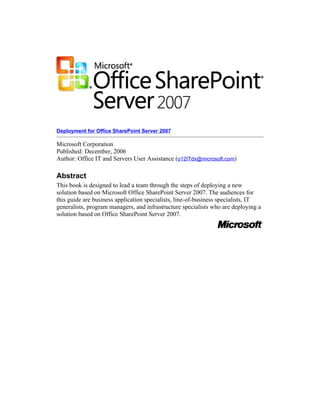 Deployment for Office SharePoint Server 2007

Microsoft Corporation
Published: December, 2006
Author: Office IT and Servers User Assistance (o12ITdx@microsoft.com)

Abstract
This book is designed to lead a team through the steps of deploying a new
solution based on Microsoft Office SharePoint Server 2007. The audiences for
this guide are business application specialists, line-of-business specialists, IT
generalists, program managers, and infrastructure specialists who are deploying a
solution based on Office SharePoint Server 2007.
 