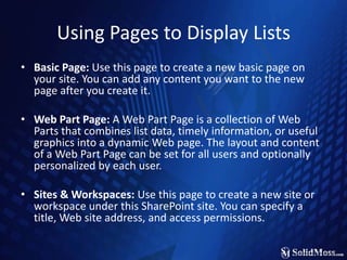 Using Pages to Display ListsBasic Page: Use this page to create a new basic page on your site. You can add any content you want to the new page after you create it. Web Part Page: A Web Part Page is a collection of Web Parts that combines list data, timely information, or useful graphics into a dynamic Web page. The layout and content of a Web Part Page can be set for all users and optionally personalized by each user. Sites & Workspaces: Use this page to create a new site or workspace under this SharePoint site. You can specify a title, Web site address, and access permissions. 