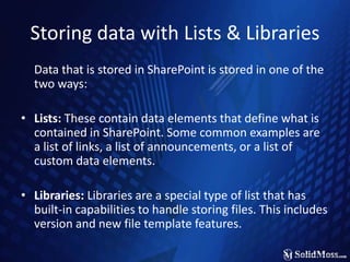 Storing data with Lists & Libraries	Data that is stored in SharePoint is stored in one of the two ways:Lists: These contain data elements that define what is contained in SharePoint. Some common examples are a list of links, a list of announcements, or a list of custom data elements.Libraries: Libraries are a special type of list that has built-in capabilities to handle storing files. This includes version and new file template features.