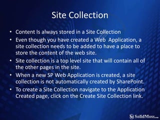 Site CollectionContent Is always stored in a Site CollectionEven though you have created a Web  Application, a site collection needs to be added to have a place to store the content of the web site.Site collection is a top level site that will contain all of the other pages in the site.When a new SP Web Application is created, a site collection is not automatically created by SharePoint.To create a Site Collection navigate to the Application Created page, click on the Create Site Collection link.
