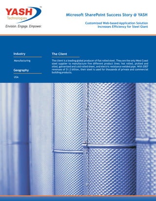 TM



                                  Microsoft SharePoint Success Story @ YASH
                                                    Customized Web-based Application Solution
                                                            Increases Efficiency for Steel Giant




Industry             The Client

Manufacturing        The client is a leading global producer of flat rolled steel. They are the only West Coast
                     steel supplier to manufacture five different product lines: hot rolled, pickled and
                     oiled, galvanized and cold rolled sheet, and electric resistance welded pipe. With 2007
Geography            revenues of $1.2 billion, their steel is used for thousands of private and commercial
                     building products.
USA
 
