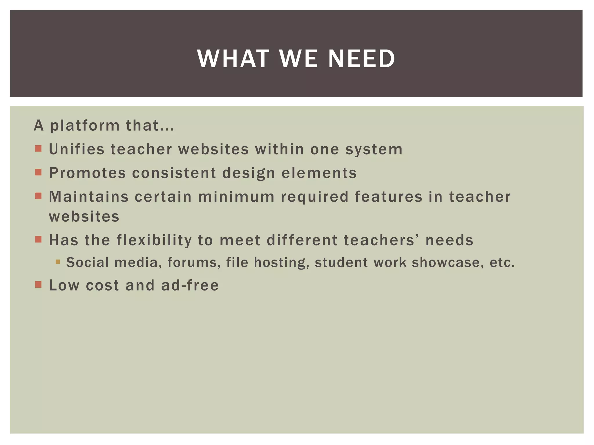 WHAT WE NEED
A platform that...
 Unifies teacher websites within one system
 Promotes consistent design elements
 Maintains certain minimum required features in teacher
websites
 Has the flexibility to meet dif ferent teachers’ needs
 Social media, forums, file hosting, student work showcase, etc.

 Low cost and ad-free

 