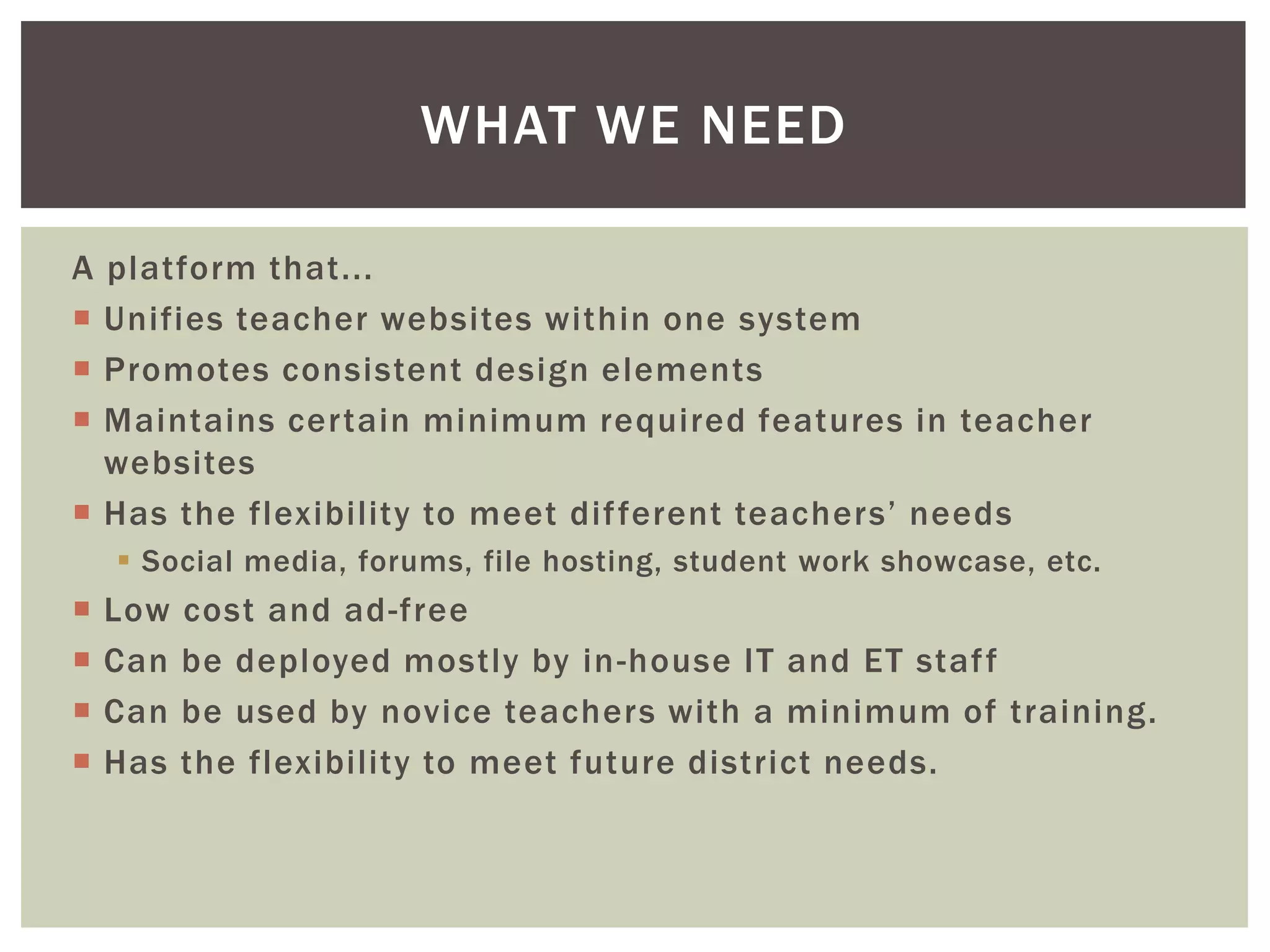 WHAT WE NEED
A platform that...
 Unifies teacher websites within one system
 Promotes consistent design elements
 Maintains certain minimum required features in teacher
websites
 Has the flexibility to meet dif ferent teachers’ needs
 Social media, forums, file hosting, student work showcase, etc.






Low
Can
Can
Has

cost and ad-free
be deployed mostly by in -house IT and ET staf f
be used by novice teachers with a minimum of training.
the flexibility to meet future district needs.

 
