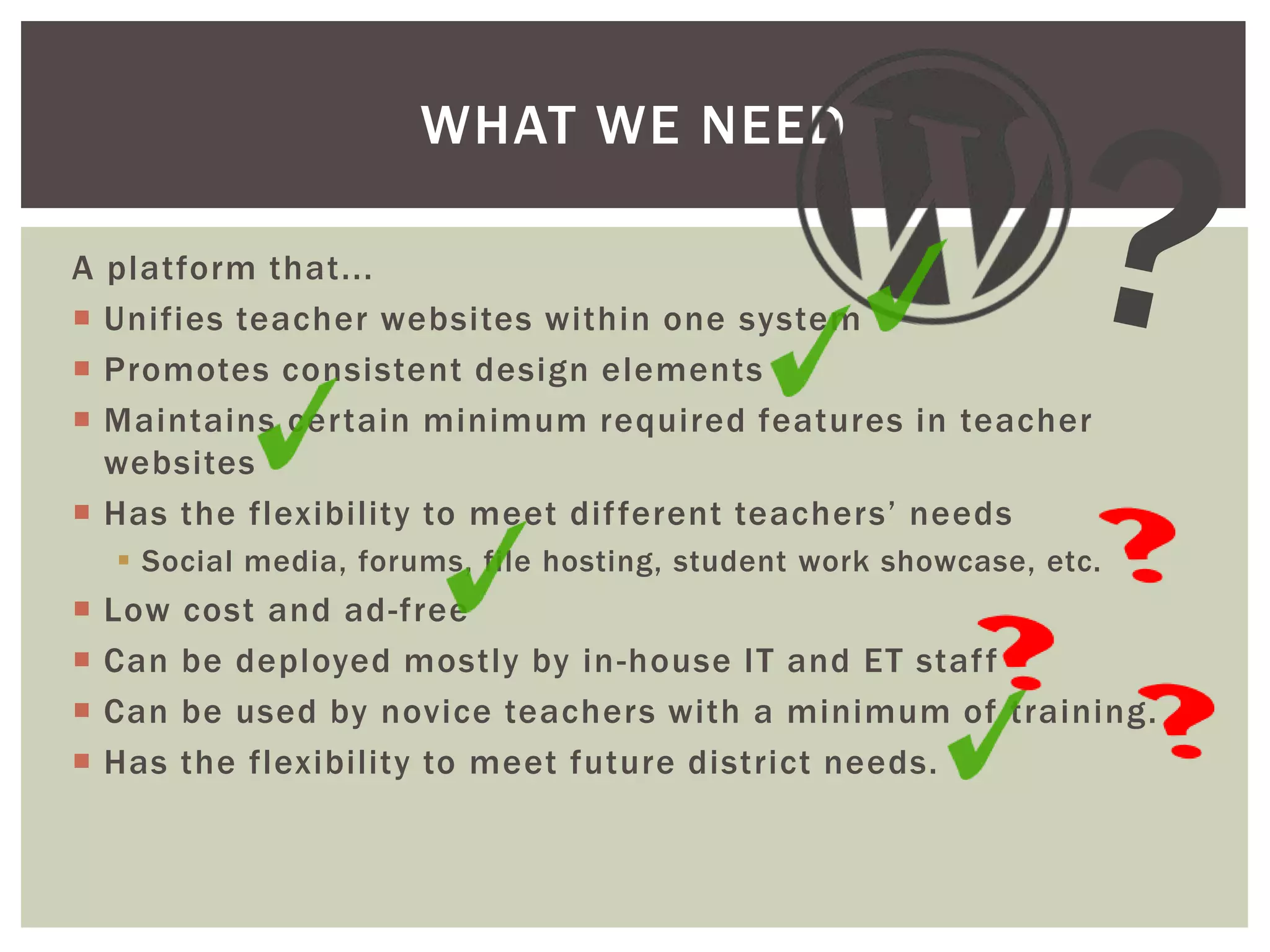 WHAT WE NEED
A platform that...
 Unifies teacher websites within one system
 Promotes consistent design elements
 Maintains certain minimum required features in teacher
websites
 Has the flexibility to meet dif ferent teachers’ needs
 Social media, forums, file hosting, student work showcase, etc.






Low
Can
Can
Has

cost and ad-free
be deployed mostly by in -house IT and ET staf f
be used by novice teachers with a minimum of training.
the flexibility to meet future district needs.

 