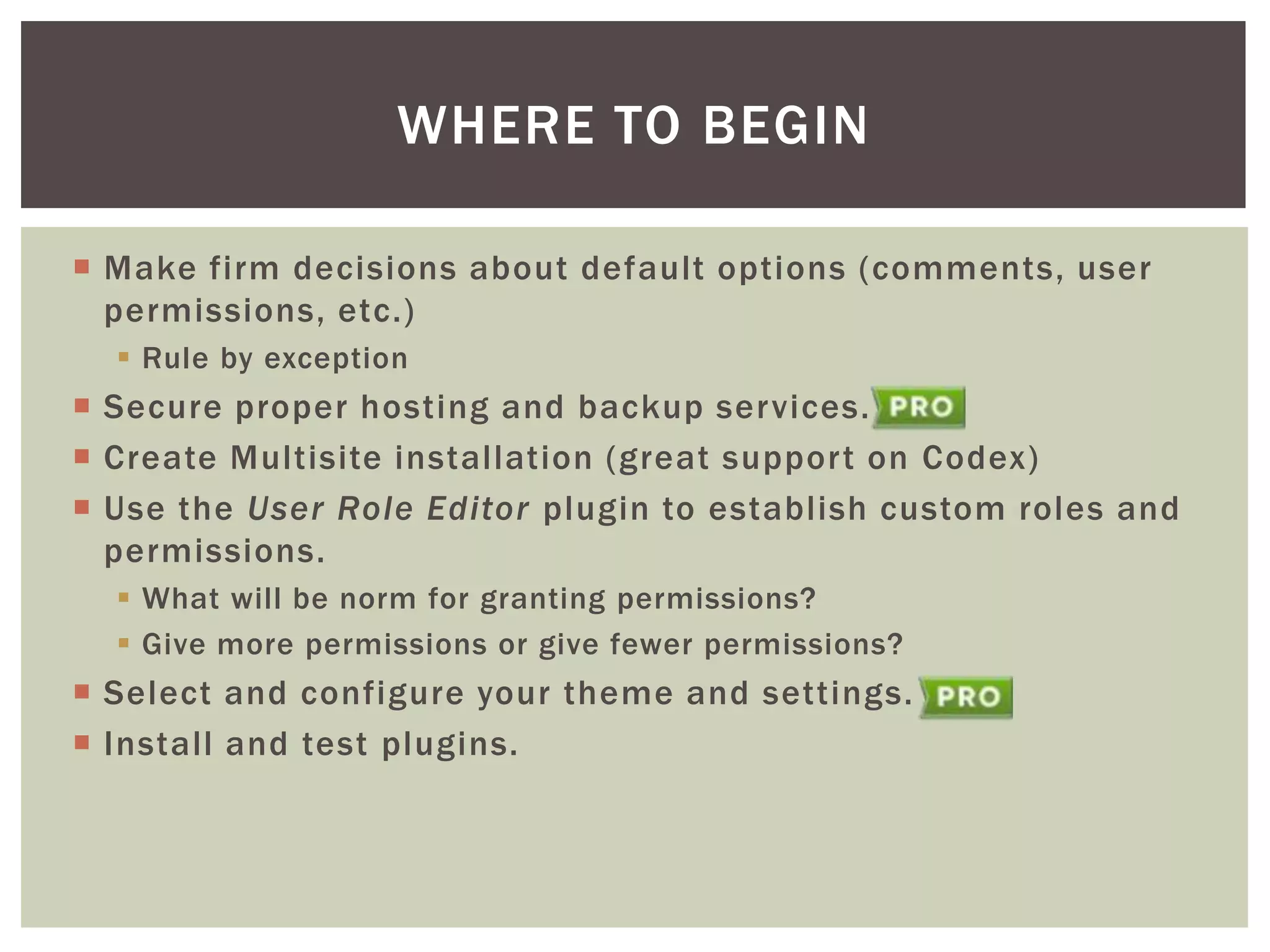 WHERE TO BEGIN
 Make firm decisions about default options (comments, user
permissions, etc.)
 Rule by exception

 Secure proper hosting and backup services.
 Create Multisite installation (great support on Codex)
 Use the User Role Editor plugin to establish custom roles and
permissions.
 What will be norm for granting permissions?
 Give more permissions or give fewer permissions?

 Select and configure your theme and settings.
 Install and test plugins.

 