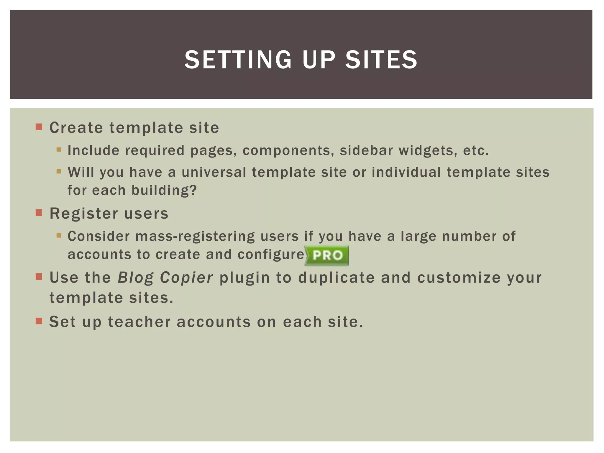 SETTING UP SITES
 Create template site
 Include required pages, components, sidebar widgets, etc.
 Will you have a universal template site or individual template sites
for each building?

 Register users
 Consider mass-registering users if you have a large number of
accounts to create and configure.

 Use the Blog Copier plugin to duplicate and customize your
template sites.
 Set up teacher accounts on each site.

 