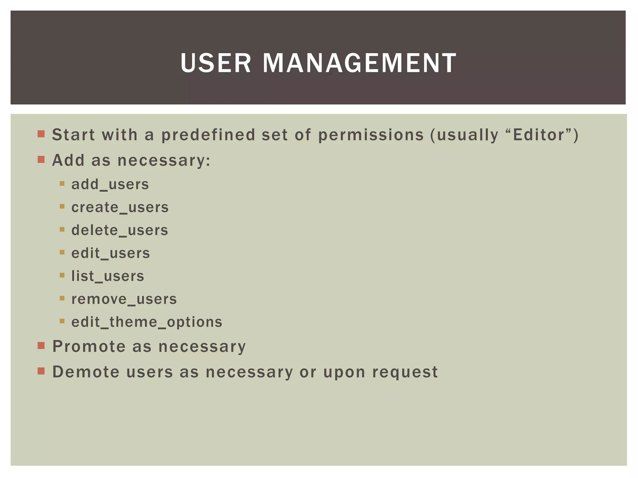 USER MANAGEMENT
 Start with a predefined set of permissions (usually “Editor”)
 Add as necessary:








add_users
create_users
delete_users
edit_users
list_users
remove_users
edit_theme_options

 Promote as necessary
 Demote users as necessary or upon request

 