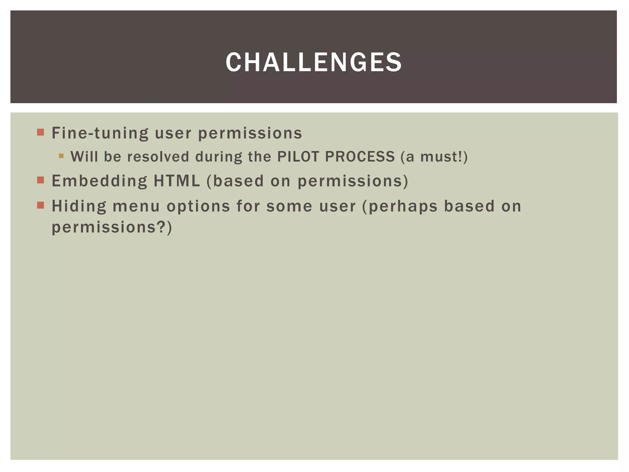 CHALLENGES
 Fine-tuning user permissions
 Will be resolved during the PILOT PROCESS (a must!)

 Embedding HTML (based on permissions)
 Hiding menu options for some user (perhaps based on
permissions?)

 