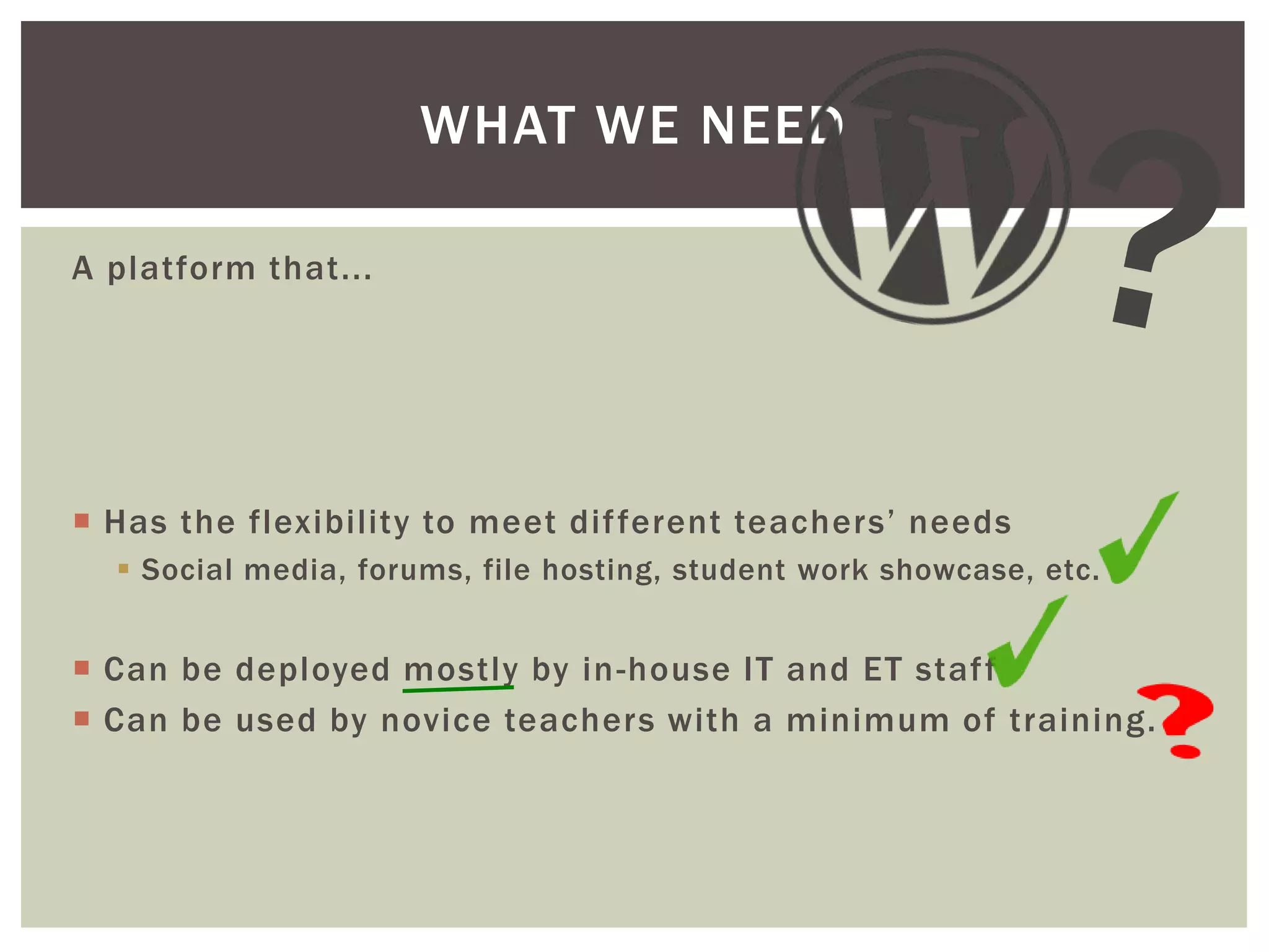 WHAT WE NEED
A platform that...

 Has the flexibility to meet dif ferent teachers’ needs
 Social media, forums, file hosting, student work showcase, etc.

 Can be deployed mostly by in -house IT and ET staf f
 Can be used by novice teachers with a minimum of training.

 