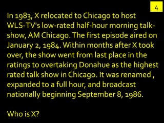 4
In 1983, X relocated to Chicago to host
WLS-TV's low-rated half-hour morning talk-
show, AM Chicago. The first episode a...