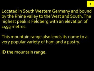 1
Located in South Western Germany and bound
by the Rhine valley to the West and South. The
highest peak is Feldberg with an elevation of
1493 metres.

This mountain range also lends its name to a
very popular variety of ham and a pastry.

ID the mountain range.
 