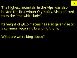 2
The highest mountain in the Alps was also
hosted the first winter Olympics. Also referred
to as the “the white lady”.

Its height of 4810 meters has also given rise to
a common recurring branding theme.

What are we talking about?
 